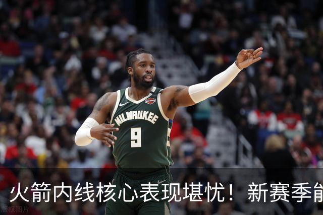 火箭内线核心表现堪忧！新赛季能否迎来转机？